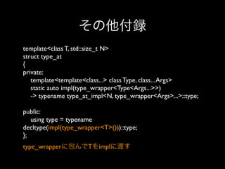 その他付録
template<class T, std::size_t N>
struct type_at
{
private:
template<template<class...> class Type, class... Args>
static auto impl(type_wrapper<Type<Args...>>)
-> typename type_at_impl<N, type_wrapper<Args>...>::type;
public:
using type = typename
decltype(impl(type_wrapper<T>()))::type;
}; 
type_wrapperに包んでTをimplに渡す

 