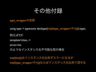 その他付録
type_wrapperの役割
using type = typename decltype(impl(type_wrapper<T>()))::type;
例えばTが
template<class...> 
struct list; 
のようなインスタンス化不可能な型の場合
impl(list())はインスタンス化出来ずエラーになるが
impl(type_wrapper<T>())ならばインスタンス化出来て渡せる

 