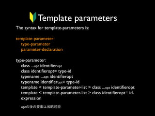 Template parameters
The syntax for template-parameters is:
template-parameter:
type-parameter
parameter-declaration
type-parameter:
class ...opt identiﬁeropt
class identiﬁeropt= type-id
typename ...opt identiﬁeropt
typename identiﬁeropt= type-id
template < template-parameter-list > class ...opt identiﬁeropt
template < template-parameter-list > class identiﬁeropt= idexpression
optの後の要素は省略可能

 