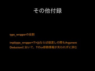 その他付録

type_wrapperの役割
impl(type_wrapper<T>())ならば値渡しの際もArgument
Deductionにおいて、Tのcv修飾情報が失われずに済む

 