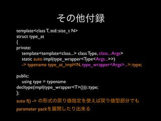 その他付録
template<class T, std::size_t N>
struct type_at
{
private:
template<template<class...> class Type, class... Args>
static auto impl(type_wrapper<Type<Args...>>)
-> typename type_at_impl<N, type_wrapper<Args>...>::type;
public:
using type = typename
decltype(impl(type_wrapper<T>()))::type;
}; 
auto f() -> の形式の戻り値指定を使えば戻り値型部分でも
parameter packを展開したり出来る

 