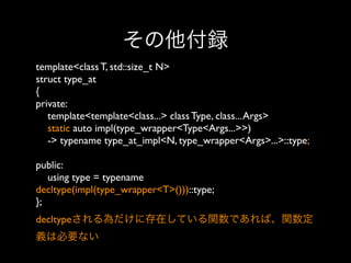 その他付録
template<class T, std::size_t N>
struct type_at
{
private:
template<template<class...> class Type, class... Args>
static auto impl(type_wrapper<Type<Args...>>)
-> typename type_at_impl<N, type_wrapper<Args>...>::type;
public:
using type = typename
decltype(impl(type_wrapper<T>()))::type;
}; 
decltypeされる為だけに存在している関数であれば、関数定
義は必要ない

 