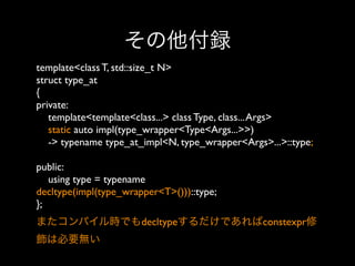 その他付録
template<class T, std::size_t N>
struct type_at
{
private:
template<template<class...> class Type, class... Args>
static auto impl(type_wrapper<Type<Args...>>)
-> typename type_at_impl<N, type_wrapper<Args>...>::type;
public:
using type = typename
decltype(impl(type_wrapper<T>()))::type;
}; 
またコンパイル時でもdecltypeするだけであればconstexpr修
飾は必要無い

 