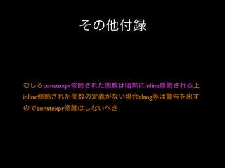 その他付録

むしろconstexpr修飾された関数は暗黙にinline修飾される上
inline修飾された関数の定義がない場合clang等は警告を出す
のでconstexpr修飾はしないべき

 