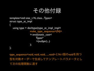 その他付録
template<std::size_t N, class... Types>
struct type_at_impl
{
using type = decltype(type_at_impl_impl<
make_type_sequence<(N)>
>::eval(static_cast<
Types*
>(nullptr)...)
);
};
type_sequence<void, void, void, ..., void>とN-1個のvoidを持つ
型を対数オーダーで生成してテンプレートパラメータとし
て次の処理関数に渡す

 
