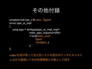 その他付録
template<std::size_t N, class... Types>
struct type_at_impl
{
using type = decltype(type_at_impl_impl<
make_type_sequence<(N)>
>::eval(static_cast<
Types*
>(nullptr)...)
);
};
nullptrを受け取ってきた型リストの型のポインタにキャスト
しながら展開して次の処理関数に引数として渡す

 