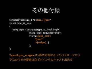 その他付録
template<std::size_t N, class... Types>
struct type_at_impl
{
using type = decltype(type_at_impl_impl<
make_type_sequence<(N)>
>::eval(static_cast<
Types*
>(nullptr)...)
);
};
Typesはtype_wrapper<T>形式の型が入ったパラメータパッ
クなのでその要素は必ずポインタにキャスト出来る

 