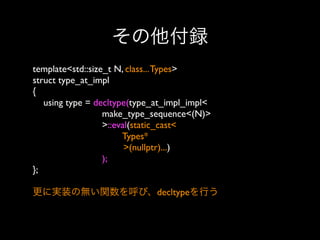その他付録
template<std::size_t N, class... Types>
struct type_at_impl
{
using type = decltype(type_at_impl_impl<
make_type_sequence<(N)>
>::eval(static_cast<
Types*
>(nullptr)...)
);
};
更に実装の無い関数を呼び、decltypeを行う

 
