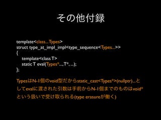 その他付録
template<class... Types>
struct type_at_impl_impl<type_sequence<Types...>>
{
template<class T>
static T eval(Types*..., T*, ...);
};
TypesはN-1個のvoid型だからstatic_cast<Types*>(nullptr)...と
してevalに渡された引数は手前からN-1個までのものはvoid*
という扱いで受け取られる(type erasureが働く)

 