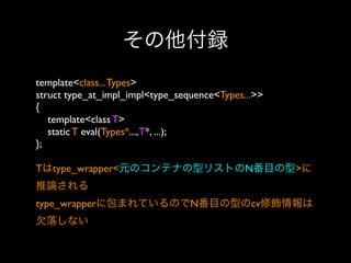 その他付録
template<class... Types>
struct type_at_impl_impl<type_sequence<Types...>>
{
template<class T>
static T eval(Types*..., T*, ...);
};
Tはtype_wrapper<元のコンテナの型リストのN番目の型>に
推論される
type_wrapperに包まれているのでN番目の型のcv修飾情報は
欠落しない

 