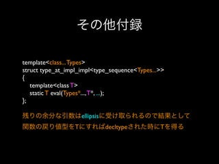 その他付録
template<class... Types>
struct type_at_impl_impl<type_sequence<Types...>>
{
template<class T>
static T eval(Types*..., T*, ...);
};
残りの余分な引数はellipsisに受け取られるので結果として
関数の戻り値型をTにすればdecltypeされた時にTを得る

 
