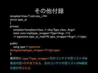 その他付録
template<class T, std::size_t N>
struct type_at
{
private:
template<template<class...> class Type, class... Args>
static auto impl(type_wrapper<Type<Args...>>)
-> typename type_at_impl<N, type_wrapper<Args>...>::type;
public:
using type = typename
decltype(impl(type_wrapper<T>()))::type;
}; 
最終的に::typeでtype_wrapper<元のコンテナの型リストのN
番目の型>の中身である、元のコンテナの型リストのN番目
の型が得られる

 