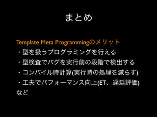 まとめ
Template Meta Programmingのメリット
・型を扱うプログラミングを行える
・型検査でバグを実行前の段階で検出する
・コンパイル時計算(実行時の処理を減らす)
・工夫でパフォーマンス向上(ET、遅延評価)
など

 