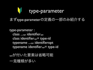 type-parameter
まずtype-parameterの定義の一部のみ紹介する
type-parameter :
class ...opt identiﬁeropt
class identiﬁeropt= type-id
typename ...opt identiﬁeropt
typename identiﬁeropt= type-id
が付いた要素は省略可能

opt

一見種類が多い

 