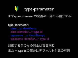 type-parameter
まずtype-parameterの定義の一部のみ紹介する
type-parameter :
class ...opt identiﬁeropt
class identiﬁeropt= type-id
typename ...opt identiﬁeropt
typename identiﬁeropt= type-id
対応する色のもの同士は実質同じ
また = type-idの部分はデフォルト引数の有無

 