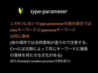 type-parameter
この4つにおいてtype-parameterの頭の部分では
classキーワードとtypenameキーワード
は同じ意味
(他の場所では当然意味が違うので注意する、
C++には文脈によって同じキーワードに複数
の意味を持たせる文化がある)
(例えばtemplate template parameterの場合違う)

 