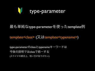 type-parameter
最も単純なtype-parameterを使ったtemplate例
template<class> (又はtemplate<typename>)
type-parameterのclassとtypenameキーワードは
今後の説明ではclassで統一する
(スライドの都合上、短い方がありがたい)

 
