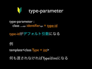 type-parameter
type-parameter :
class ...opt identiﬁeropt = type-id
type-idがデフォルト引数になる
例
template<class Type = int>
何も渡されなければTypeはintになる

 