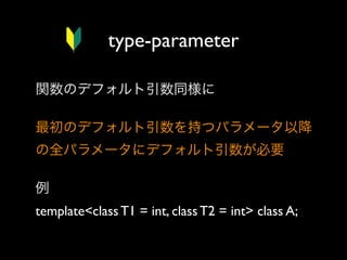type-parameter
関数のデフォルト引数同様に
最初のデフォルト引数を持つパラメータ以降
の全パラメータにデフォルト引数が必要
例
template<class T1 = int, class T2 = int> class A;

 