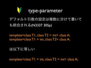 type-parameter
デフォルト引数の設定は複数に分けて書いて
も統合される(N3337 305p)
template<class T1, class T2 = int> class A;
template<class T1 = int, class T2> class A;
 
は以下に等しい
template<class T1 = int, class T2 = int> class A;

 