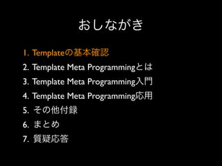 おしながき
1. Templateの基本確認
2. Template Meta Programmingとは
3. Template Meta Programming入門
4. Template Meta Programming応用
5. その他付録
6. まとめ
7. 質疑応答

 