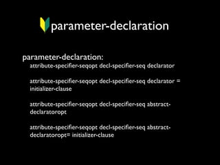 parameter-declaration
parameter-declaration:

attribute-speciﬁer-seqopt decl-speciﬁer-seq declarator
attribute-speciﬁer-seqopt decl-speciﬁer-seq declarator =
initializer-clause
attribute-speciﬁer-seqopt decl-speciﬁer-seq abstractdeclaratoropt
attribute-speciﬁer-seqopt decl-speciﬁer-seq abstractdeclaratoropt= initializer-clause

 