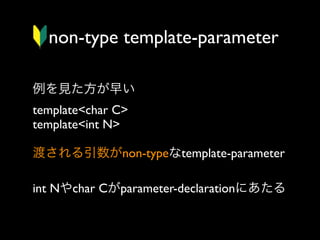 non-type template-parameter
例を見た方が早い
template<char C>
template<int N>
渡される引数がnon-typeなtemplate-parameter
int Nやchar Cがparameter-declarationにあたる

 