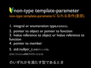 non-type template-parameter
non-type template-parameterになれる条件(重要)
1. integral or enumeration type(実質整数型)
2. pointer to object or pointer to function
3. lvalue reference to object or lvalue reference to
function
4. pointer to member 
5. std::nullptr_t (実質ポインタ型) 
(又はこれらにcv修飾子が付いたもの)

のいずれかを満たす型であるとき

 