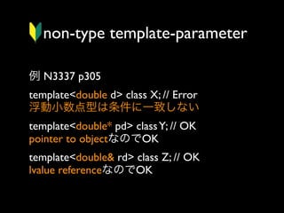 non-type template-parameter
例 N3337 p305
template<double d> class X; // Error
浮動小数点型は条件に一致しない
template<double* pd> class Y; // OK
pointer to objectなのでOK
template<double& rd> class Z; // OK
lvalue referenceなのでOK

 