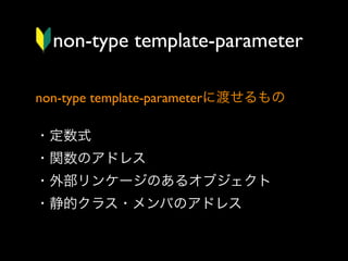 non-type template-parameter
non-type template-parameterに渡せるもの
・定数式
・関数のアドレス
・外部リンケージのあるオブジェクト
・静的クラス・メンバのアドレス

 