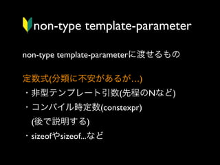 non-type template-parameter
non-type template-parameterに渡せるもの
定数式(分類に不安があるが…)
・非型テンプレート引数(先程のNなど)
・コンパイル時定数(constexpr)
 (後で説明する)
・sizeofやsizeof...など

 