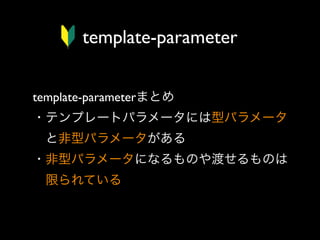 template-parameter
template-parameterまとめ
・テンプレートパラメータには型パラメータ
 と非型パラメータがある
・非型パラメータになるものや渡せるものは
 限られている

 
