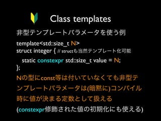 Class templates
非型テンプレートパラメータを使う例
template<std::size_t N>
struct integer { // structも当然テンプレート化可能
static constexpr std::size_t value = N;
}; 
Nの型にconst等は付いていなくても非型テ
ンプレートパラメータは(暗黙に)コンパイル
時に値が決まる定数として扱える
(constexpr修飾された値の初期化にも使える)

 