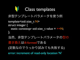 Class templates
非型テンプレートパラメータを使う例
template<std::size_t N>
struct integer {
static constexpr std::size_t value = ++N;
}; 
当然、非型テンプレートパラメータの型の
書き換えはill-formedである
(定数なのでうっかり試みても失敗する)
error: increment of read-only location ‘N’

 