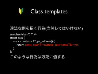 Class templates
違法な例を招く行為(当然してはいけない)
template<class T, T v>
struct data {
static constexpr T* get_address() {
return const_cast<T*>(&static_cast<const T&>(v));
}
}; 

このような行為は万死に値する

 