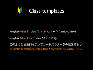Class templates

template<class T1, class T2, int I> class A {}; // unspecialized
template<class T, int I> class A<T, T*, I> {};
このように抽象的なテンプレートパラメータの数を減らし
部分的に具体的要素に置き換えた特殊化を作る事が出来る

 