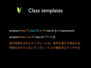 Class templates

template<class T1, class T2, int I> class A {}; // unspecialized
template<class T, int I> class A<T, T*, I> {};
部分特殊化されたテンプレートは、条件を満たす場合には
特殊化されていないテンプレートより優先的にマッチする

 