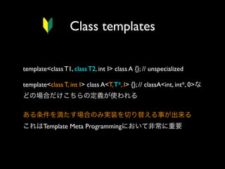 Class templates
template<class T1, class T2, int I> class A {}; // unspecialized
template<class T, int I> class A<T, T*, I> {}; // classA<int, int*, 0>な
どの場合だけこちらの定義が使われる
ある条件を満たす場合のみ実装を切り替える事が出来る
これはTemplate Meta Programmingにおいて非常に重要

 