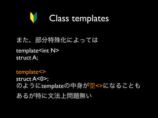 Class templates
また、部分特殊化によっては
template<int N>
struct A;
template<>
struct A<0>;
のようにtemplateの中身が空<>になることも
あるが特に文法上問題無い

 