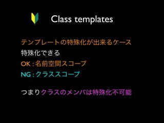Class templates
テンプレートの特殊化が出来るケース
特殊化できる
OK : 名前空間スコープ
NG : クラススコープ
つまりクラスのメンバは特殊化不可能

 