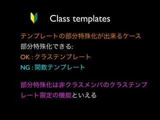 Class templates
テンプレートの部分特殊化が出来るケース
部分特殊化できる:
OK : クラステンプレート
NG : 関数テンプレート
部分特殊化は非クラスメンバのクラステンプ
レート限定の機能といえる

 