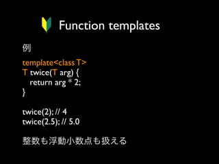 Function templates
例
template<class T>
T twice(T arg) {
return arg * 2;
}
twice(2); // 4
twice(2.5); // 5.0
整数も浮動小数点も扱える

 