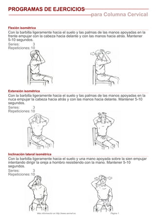 PROGRAMAS DE EJERCICIOS
para Columna Cervical
Flexión isométrica
Con la barbilla ligeramente hacia el suelo y las palmas de las manos apoyadas en la
frente empujar con la cabeza hacia delante y con las manos hacia atrás. Mantener
5-10 segundos.
Series: 3
Repeticiones:10
Extensión isométrica
Con la barbilla ligeramente hacia el suelo y las palmas de las manos apoyadas en la
nuca empujar la cabeza hacia atrás y con las manos hacia delante. Mantener 5-10
segundos.
Series: 3
Repeticiones:10
Inclinación lateral isométrica
Con la barbilla ligeramente hacia el suelo y una mano apoyada sobre la sien empujar
intentando dirigir la oreja a hombro resistiendo con la mano. Mantener 5-10
segundos.
Series: 3
Repeticiones:10
Más información en http://www.sermef.es Página 1
 