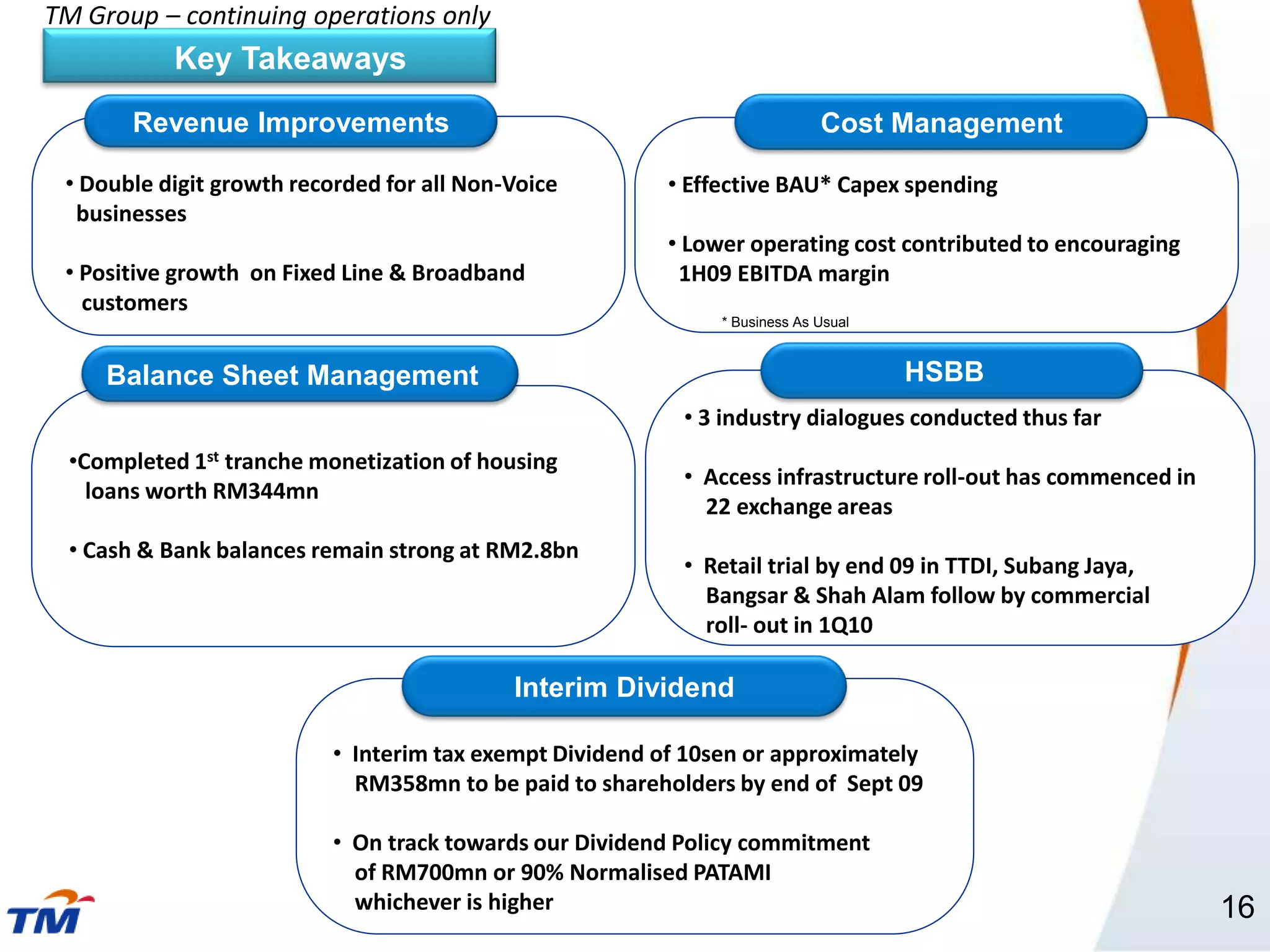 TM Group – continuing operations only
           Key Takeaways
        Revenue Improvements                                                 Cost Management

 • Double digit growth recorded for all Non-Voice         • Effective BAU* Capex spending
  businesses
                                                          • Lower operating cost contributed to encouraging
 • Positive growth on Fixed Line & Broadband               1H09 EBITDA margin
   customers
                                                               * Business As Usual



     Balance Sheet Management                                                        HSBB
                                                           • 3 industry dialogues conducted thus far
  •Completed 1st tranche monetization of housing
                                                           • Access infrastructure roll-out has commenced in
    loans worth RM344mn
                                                             22 exchange areas
  • Cash & Bank balances remain strong at RM2.8bn
                                                           • Retail trial by end 09 in TTDI, Subang Jaya,
                                                             Bangsar & Shah Alam follow by commercial
                                                             roll- out in 1Q10

                                            Interim Dividend

                           • Interim tax exempt Dividend of 10sen or approximately
                             RM358mn to be paid to shareholders by end of Sept 09

                           • On track towards our Dividend Policy commitment
                             of RM700mn or 90% Normalised PATAMI
                             whichever is higher                                                               16
 
