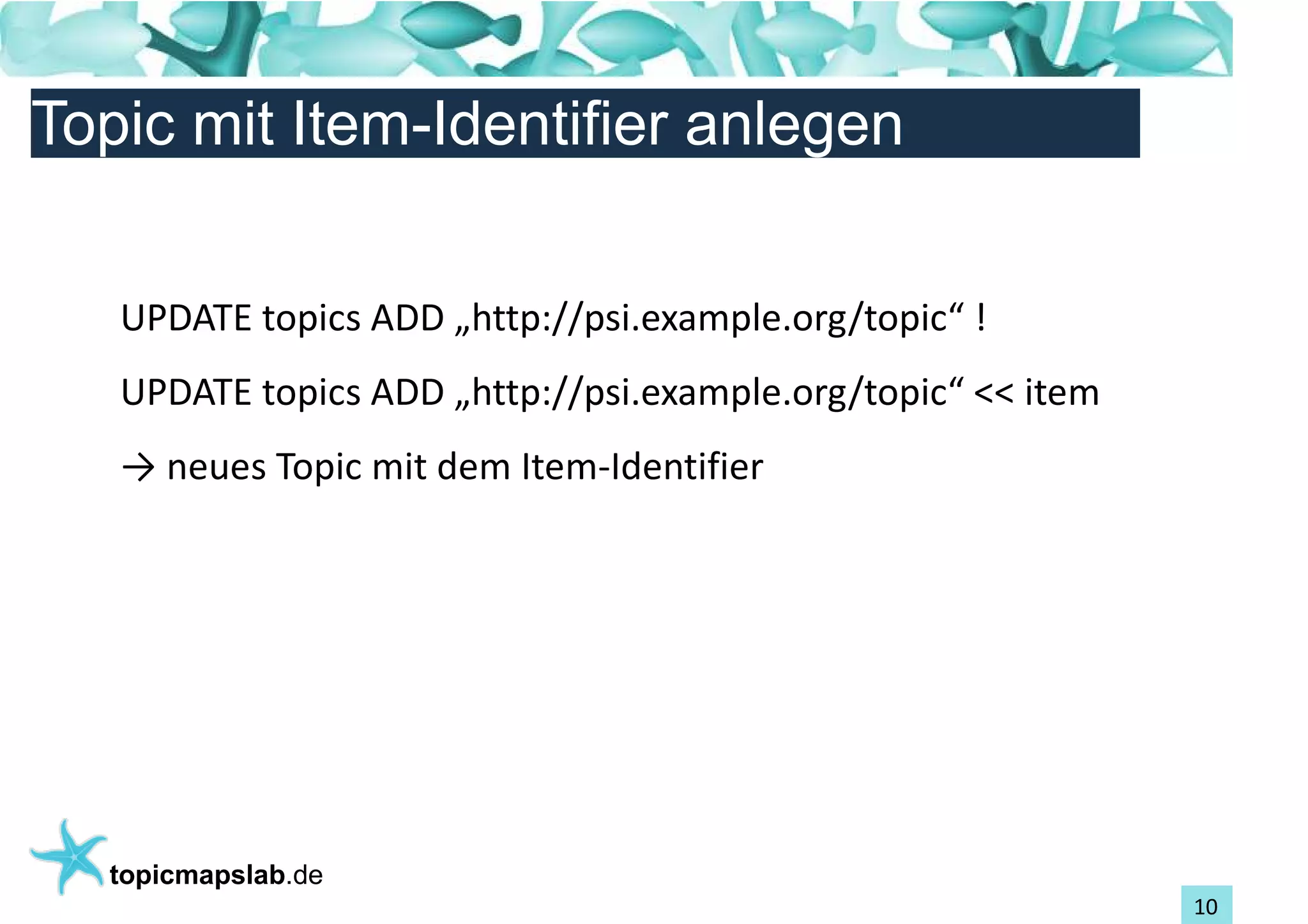 Einführung in Topic Maps
Topic mit Item-Identifier anlegen


   UPDATE topics ADD „http://psi.example.org/topic“ !
   UPDATE topics ADD „http://psi.example.org/topic“ << item
   → neues Topic mit dem Item-Identifier




  topicmapslab.de
                                                              10
 