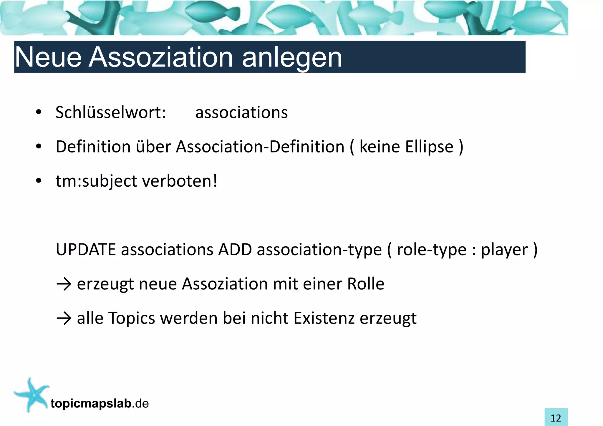 Einführung in Topic Maps
Neue Assoziation anlegen
 ●   Schlüsselwort:     associations
 ●   Definition über Association-Definition ( keine Ellipse )
 ●   tm:subject verboten!


     UPDATE associations ADD association-type ( role-type : player )
     → erzeugt neue Assoziation mit einer Rolle
     → alle Topics werden bei nicht Existenz erzeugt



     topicmapslab.de
                                                                       12
 