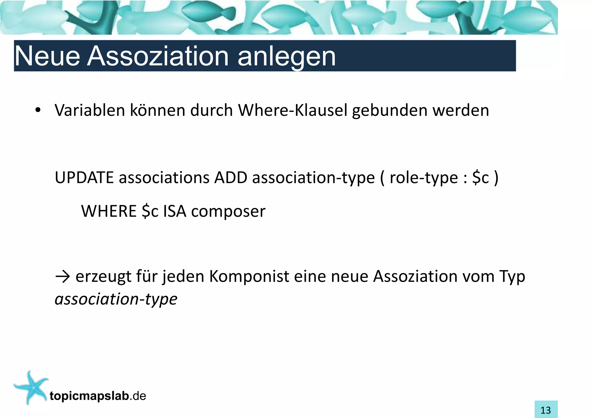 Einführung in Topic Maps
Neue Assoziation anlegen
 ●   Variablen können durch Where-Klausel gebunden werden


     UPDATE associations ADD association-type ( role-type : $c )
         WHERE $c ISA composer


     → erzeugt für jeden Komponist eine neue Assoziation vom Typ
     association-type




     topicmapslab.de
                                                                   13
 