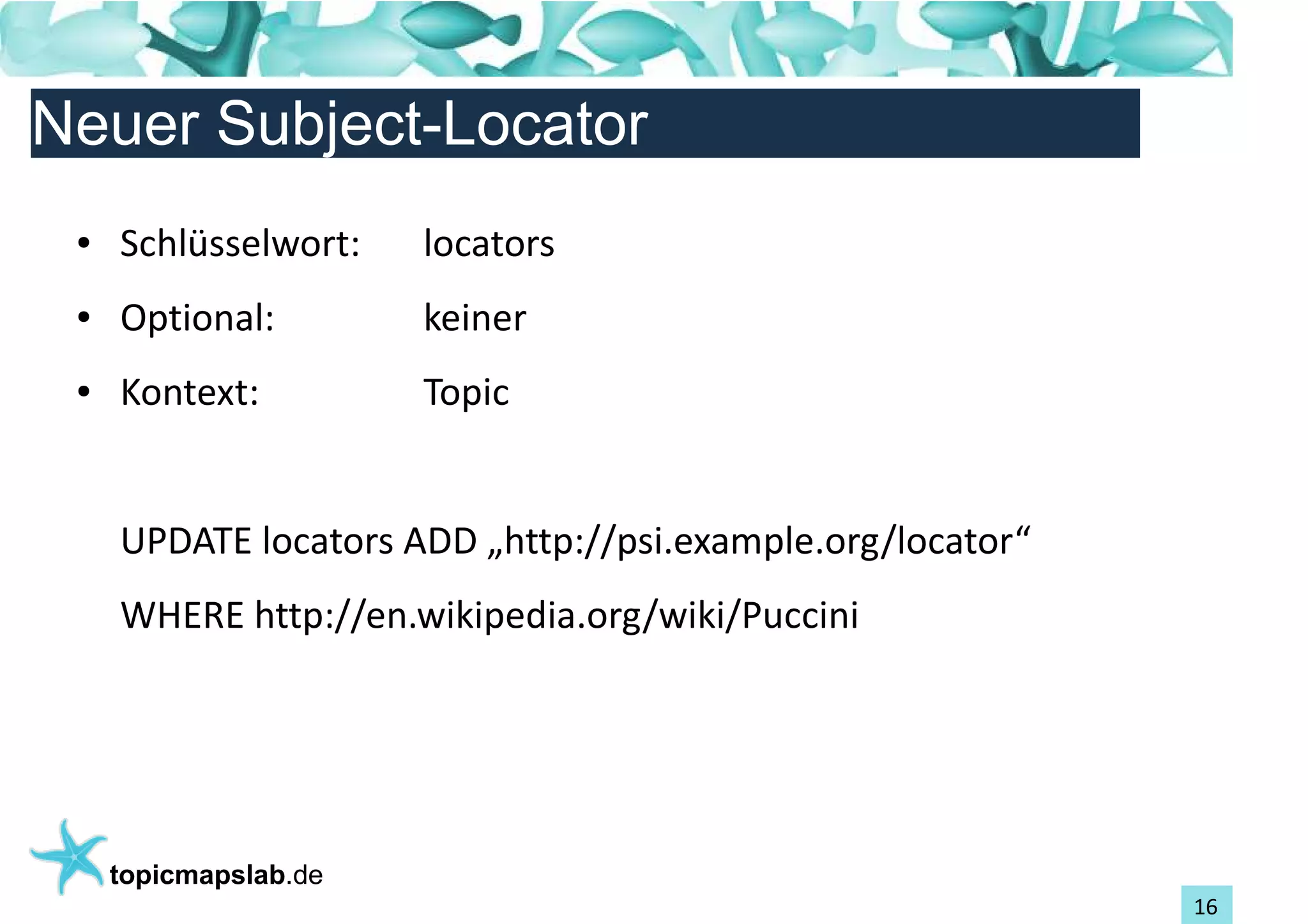 Einführung in Topic Maps
Neuer Subject-Locator
 ●   Schlüsselwort:    locators
 ●   Optional:         keiner
 ●   Kontext:          Topic


     UPDATE locators ADD „http://psi.example.org/locator“
     WHERE http://en.wikipedia.org/wiki/Puccini




     topicmapslab.de
                                                            16
 
