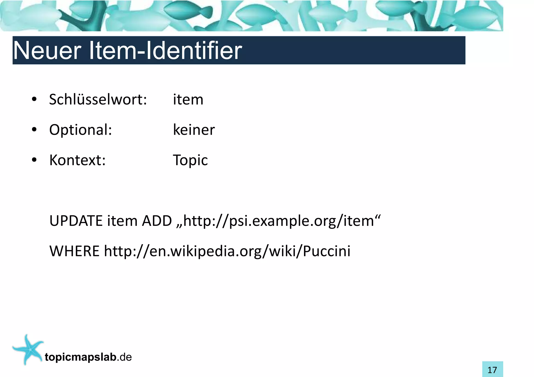 Einführung in Topic Maps
Neuer Item-Identifier
 ●   Schlüsselwort:    item
 ●   Optional:         keiner
 ●   Kontext:          Topic


     UPDATE item ADD „http://psi.example.org/item“
     WHERE http://en.wikipedia.org/wiki/Puccini




     topicmapslab.de
                                                     17
 