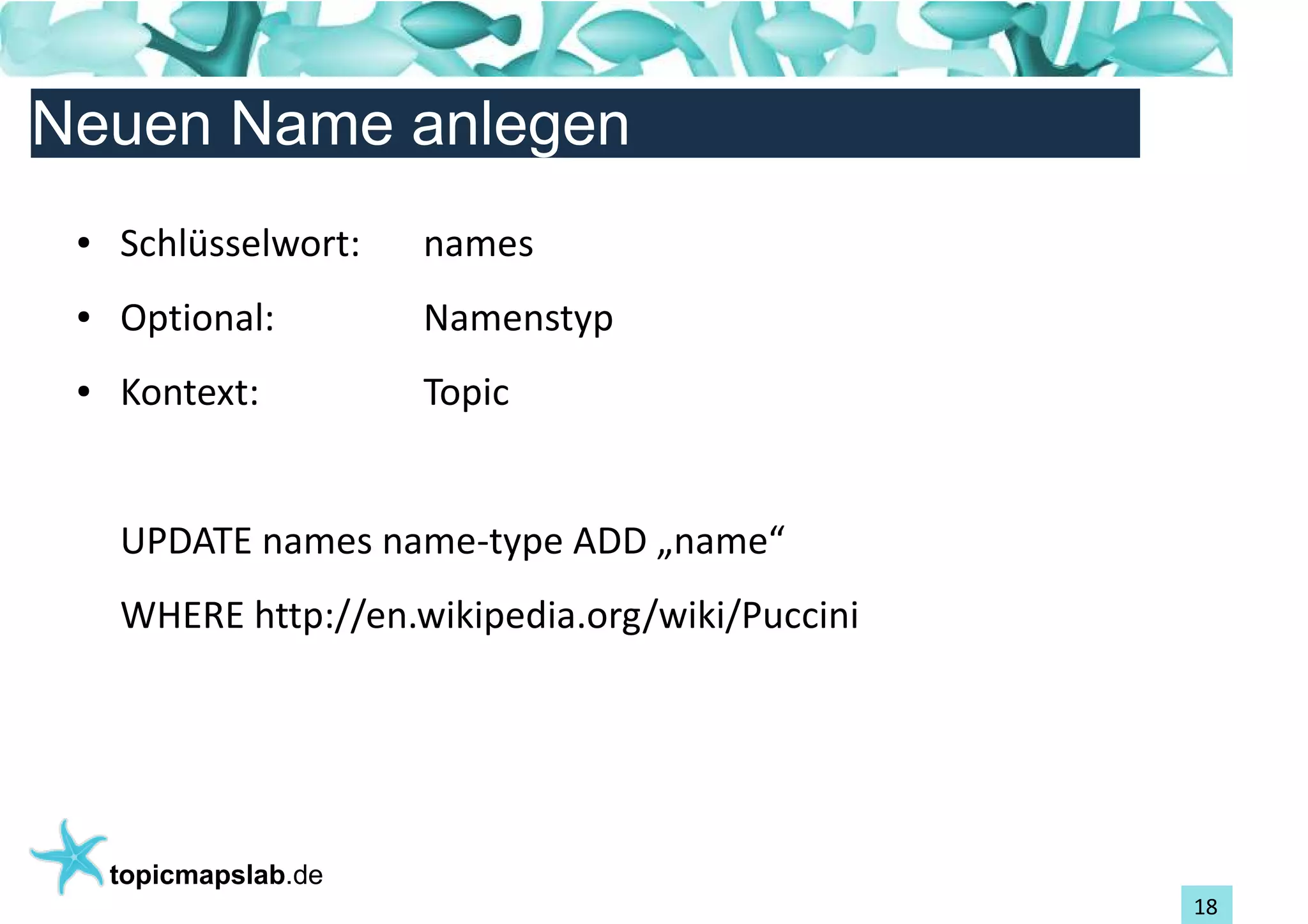 Einführung in Topic Maps
Neuen Name anlegen
 ●   Schlüsselwort:    names
 ●   Optional:         Namenstyp
 ●   Kontext:          Topic


     UPDATE names name-type ADD „name“
     WHERE http://en.wikipedia.org/wiki/Puccini




     topicmapslab.de
                                                  18
 